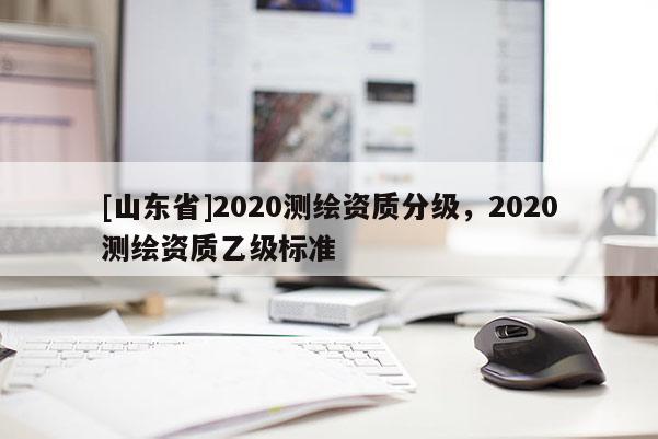 [山东省]2020测绘资质分级，2020测绘资质乙级标准