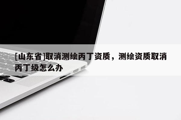 [山东省]取消测绘丙丁资质，测绘资质取消丙丁级怎么办