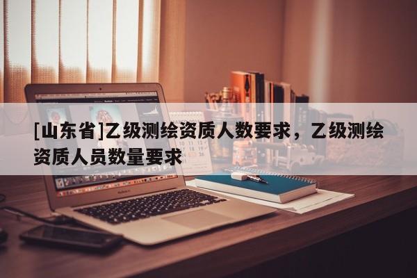 [山东省]乙级测绘资质人数要求，乙级测绘资质人员数量要求