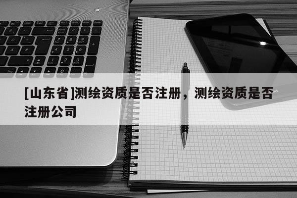 [山东省]测绘资质是否注册，测绘资质是否注册公司