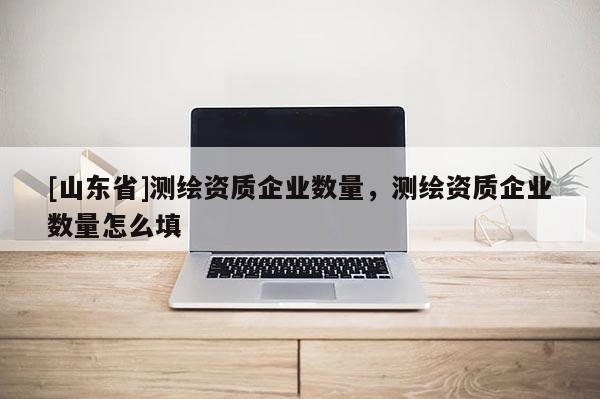 [山东省]测绘资质企业数量，测绘资质企业数量怎么填
