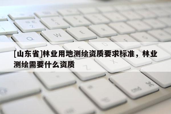 [山东省]林业用地测绘资质要求标准，林业测绘需要什么资质
