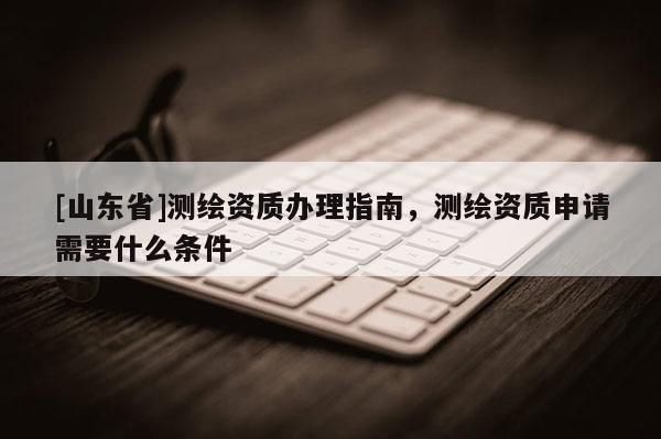 [山东省]测绘资质办理指南，测绘资质申请需要什么条件