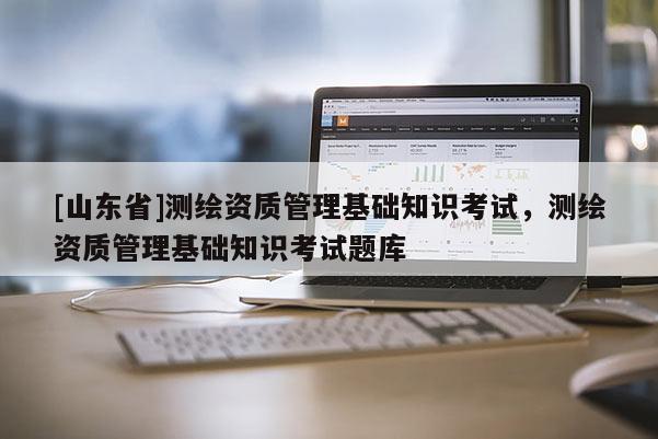 [山东省]测绘资质管理基础知识考试，测绘资质管理基础知识考试题库