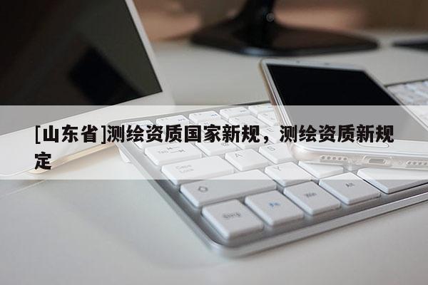 [山东省]测绘资质国家新规，测绘资质新规定