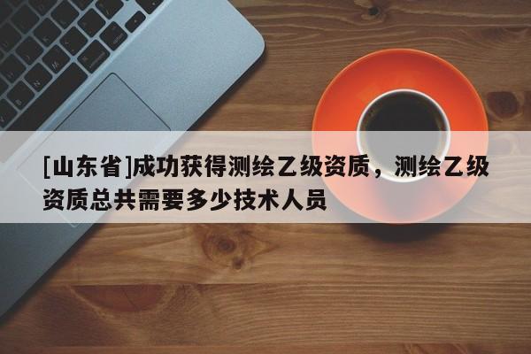 [山东省]成功获得测绘乙级资质，测绘乙级资质总共需要多少技术人员