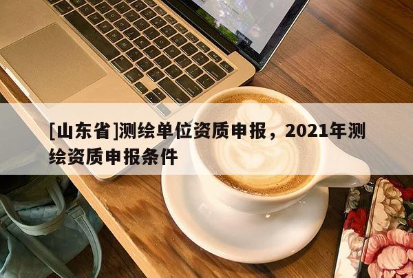 [山东省]测绘单位资质申报，2021年测绘资质申报条件