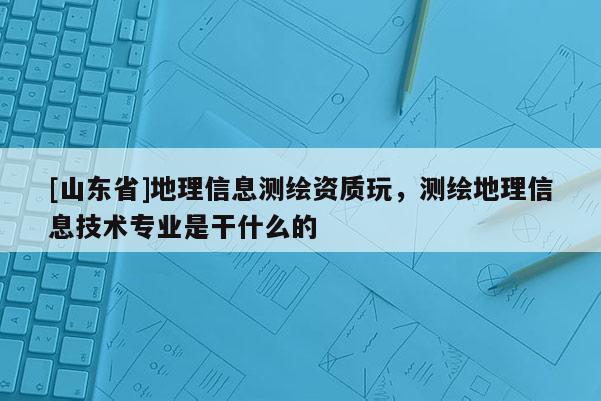 [山东省]地理信息测绘资质玩，测绘地理信息技术专业是干什么的