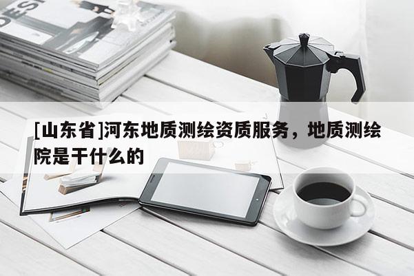 [山东省]河东地质测绘资质服务，地质测绘院是干什么的