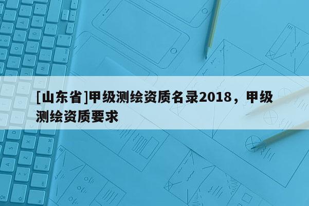 [山东省]甲级测绘资质名录2018，甲级测绘资质要求