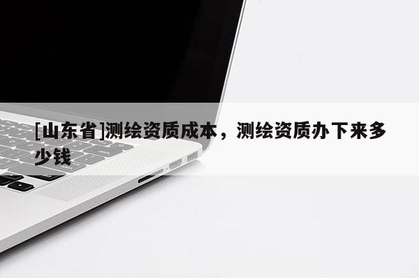 [山东省]测绘资质成本，测绘资质办下来多少钱