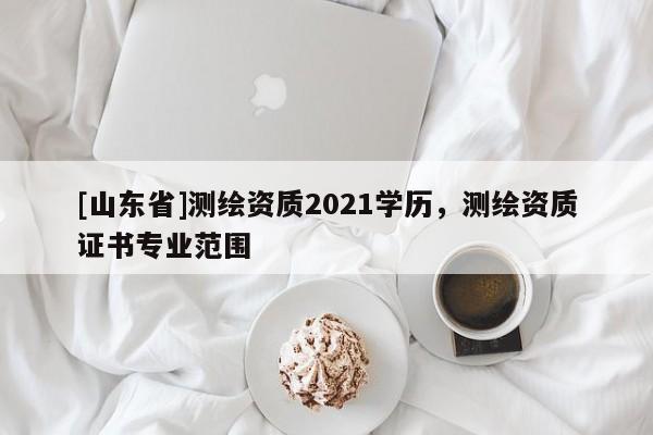 [山东省]测绘资质2021学历，测绘资质证书专业范围