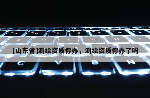 [山东省]测绘资质停办，测绘资质停办了吗