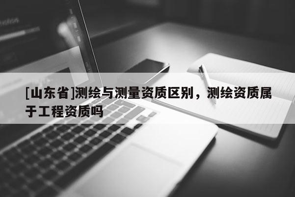 [山东省]测绘与测量资质区别，测绘资质属于工程资质吗