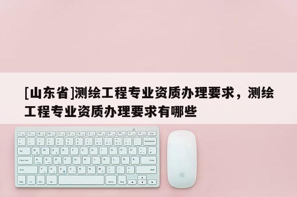 [山东省]测绘工程专业资质办理要求，测绘工程专业资质办理要求有哪些