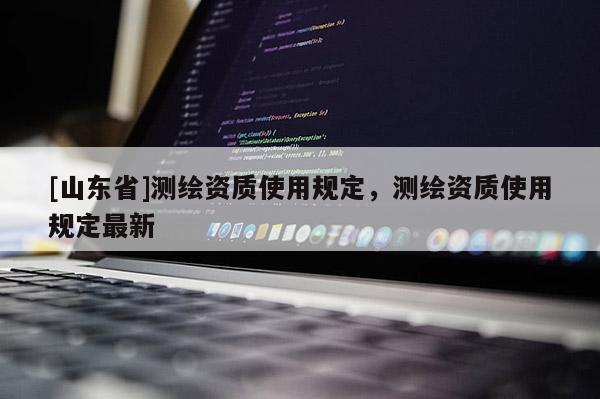 [山东省]测绘资质使用规定，测绘资质使用规定最新
