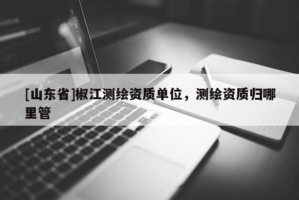 [山东省]椒江测绘资质单位，测绘资质归哪里管