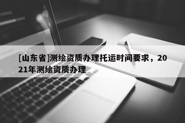 [山东省]测绘资质办理托运时间要求，2021年测绘资质办理