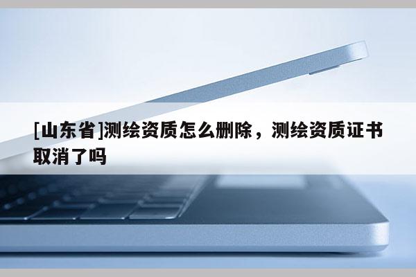 [山东省]测绘资质怎么删除，测绘资质证书取消了吗