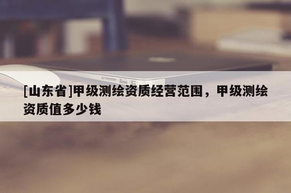 [山东省]甲级测绘资质经营范围，甲级测绘资质值多少钱