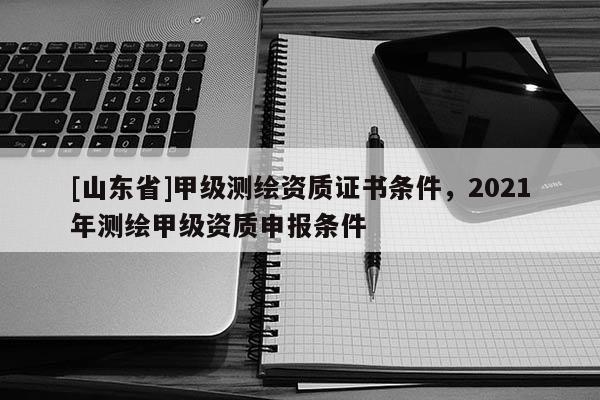 [山东省]甲级测绘资质证书条件，2021年测绘甲级资质申报条件