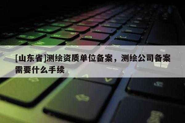 [山东省]测绘资质单位备案，测绘公司备案需要什么手续