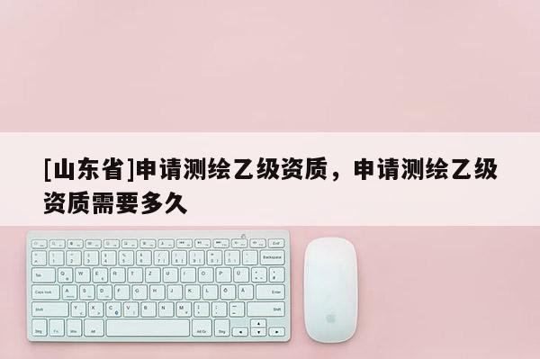 [山东省]申请测绘乙级资质，申请测绘乙级资质需要多久