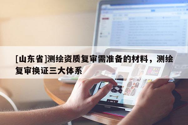 [山东省]测绘资质复审需准备的材料，测绘复审换证三大体系