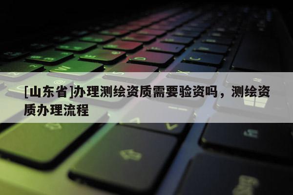 [山东省]办理测绘资质需要验资吗，测绘资质办理流程