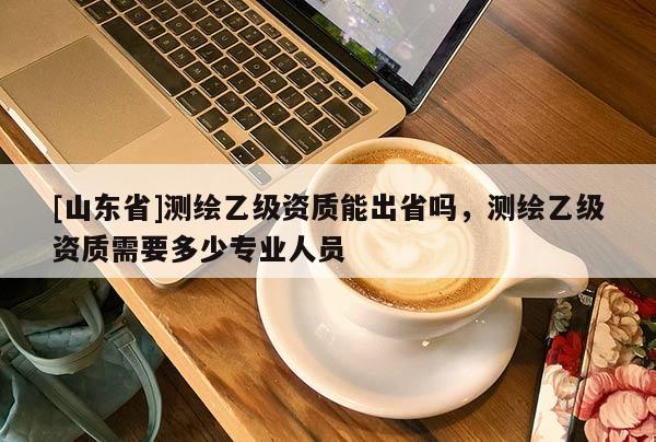 [山东省]测绘乙级资质能出省吗，测绘乙级资质需要多少专业人员