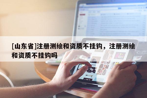 [山东省]注册测绘和资质不挂钩，注册测绘和资质不挂钩吗