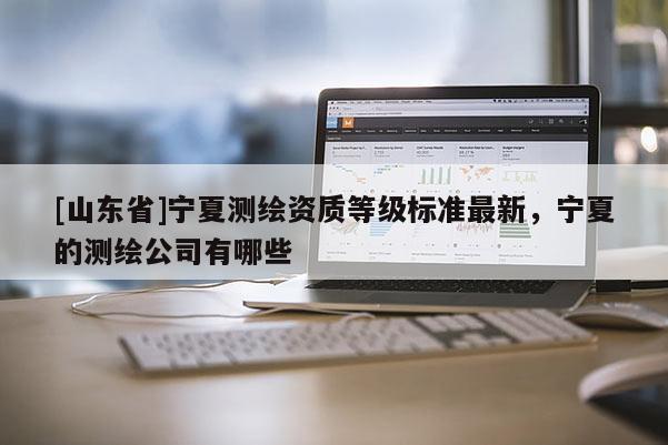 [山东省]宁夏测绘资质等级标准最新，宁夏的测绘公司有哪些