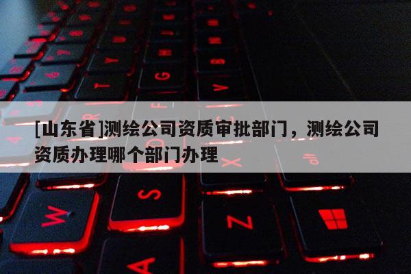 [山东省]测绘公司资质审批部门，测绘公司资质办理哪个部门办理