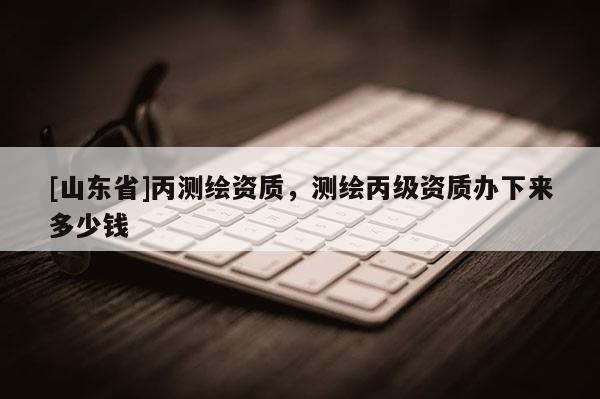 [山东省]丙测绘资质，测绘丙级资质办下来多少钱