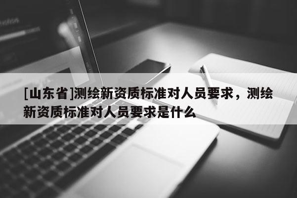 [山东省]测绘新资质标准对人员要求，测绘新资质标准对人员要求是什么