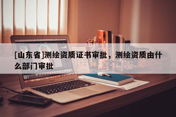 [山东省]测绘资质证书审批，测绘资质由什么部门审批