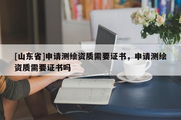 [山东省]申请测绘资质需要证书，申请测绘资质需要证书吗
