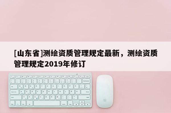 [山东省]测绘资质管理规定最新，测绘资质管理规定2019年修订