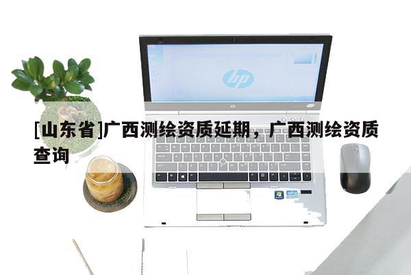[山东省]广西测绘资质延期，广西测绘资质查询