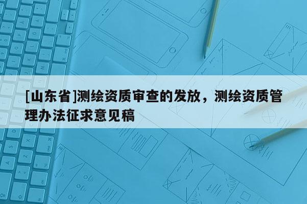 [山东省]测绘资质审查的发放，测绘资质管理办法征求意见稿