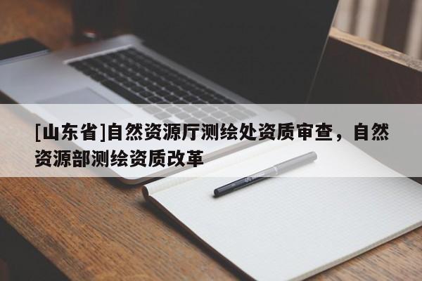[山东省]自然资源厅测绘处资质审查，自然资源部测绘资质改革