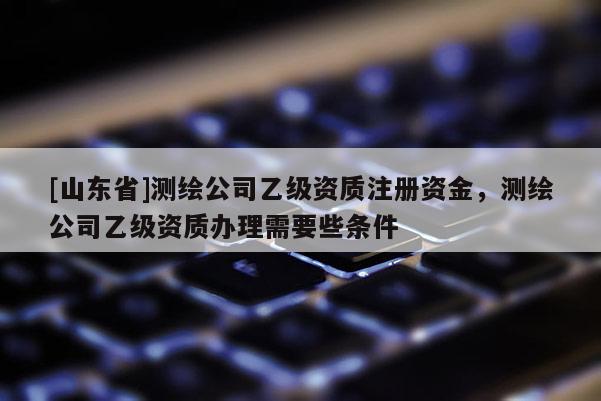 [山东省]测绘公司乙级资质注册资金，测绘公司乙级资质办理需要些条件