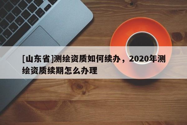 [山东省]测绘资质如何续办，2020年测绘资质续期怎么办理