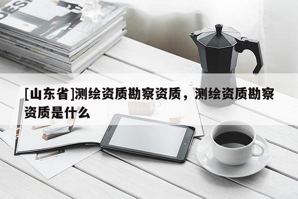 [山东省]测绘资质勘察资质，测绘资质勘察资质是什么