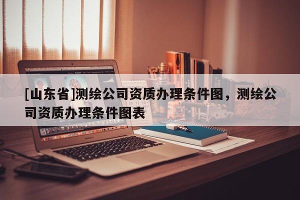 [山东省]测绘公司资质办理条件图，测绘公司资质办理条件图表