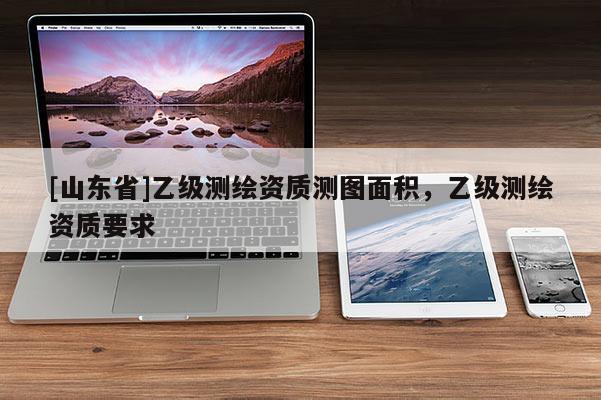 [山东省]乙级测绘资质测图面积，乙级测绘资质要求