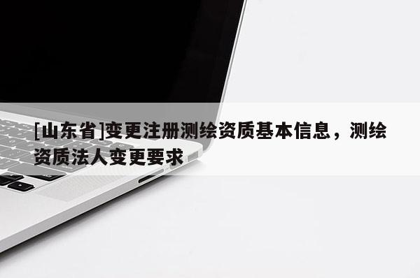 [山东省]变更注册测绘资质基本信息，测绘资质法人变更要求