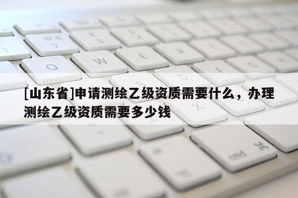 [山东省]申请测绘乙级资质需要什么，办理测绘乙级资质需要多少钱