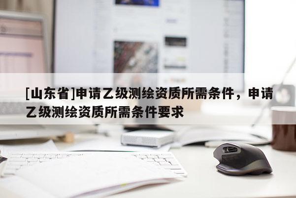 [山东省]申请乙级测绘资质所需条件，申请乙级测绘资质所需条件要求