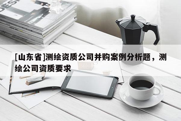 [山东省]测绘资质公司并购案例分析题，测绘公司资质要求